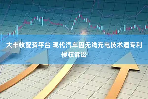 大丰收配资平台 现代汽车因无线充电技术遭专利侵权诉讼